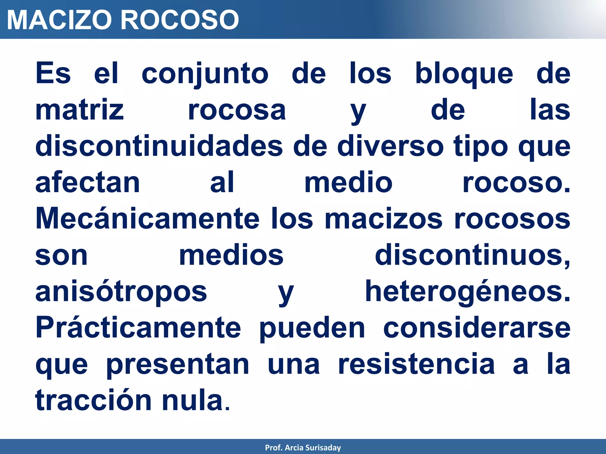 MACIZO ROCOSO
Es el conjunto de los bloque de
matriz rocosa y de las
discontinuidades de diverso tipo que
afectan al medio rocoso.
Mecánicamente los macizos rocosos
son medios discontinuos,
anisótropos y heterogéneos.
Prácticamente pueden considerarse
que presentan una resistencia a la
tracción nula.
Prof. Arcia Surisaday
 