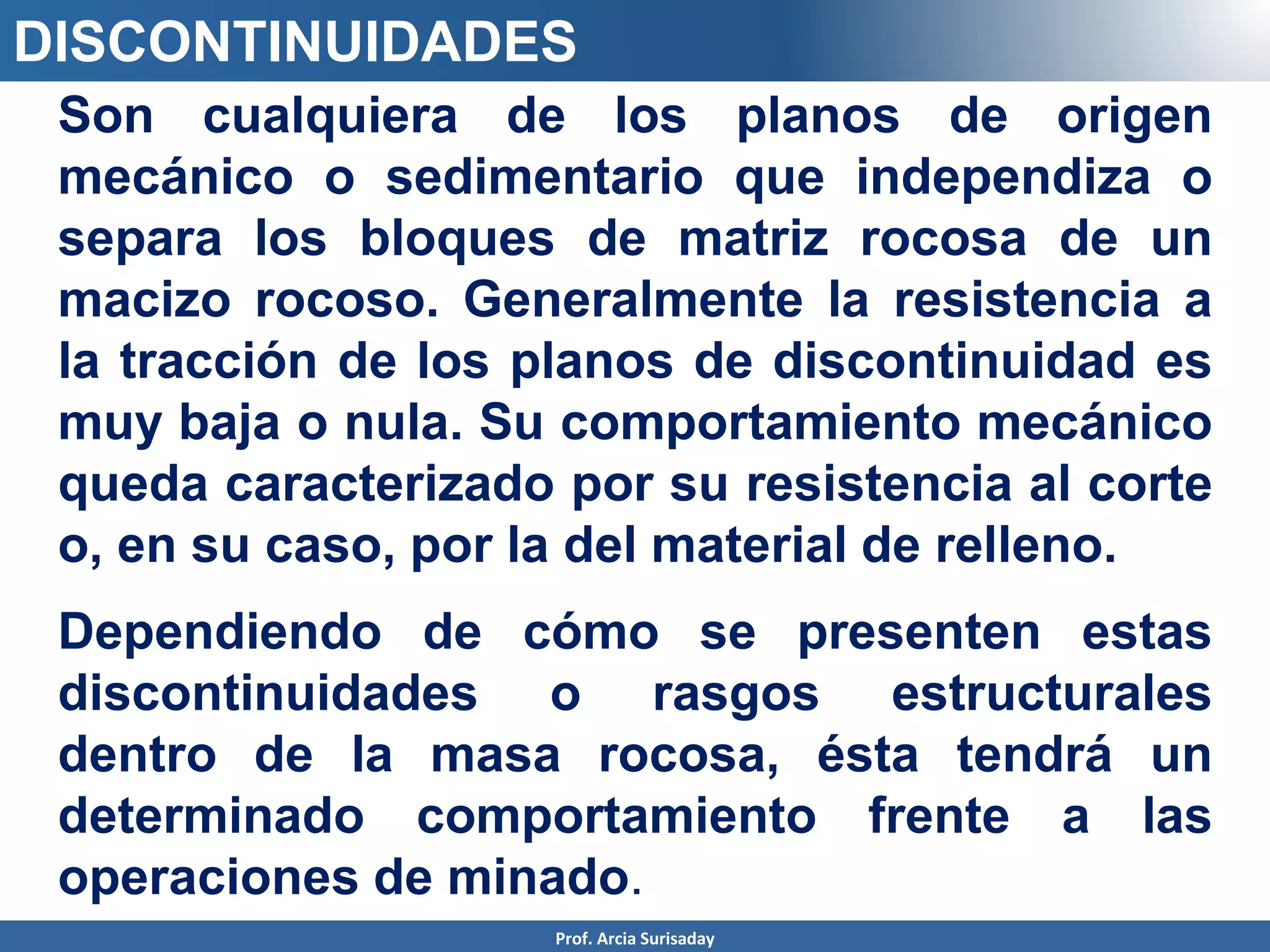 DISCONTINUIDADES
Son cualquiera de los planos de origen
mecánico o sedimentario que independiza o
separa los bloques de matriz rocosa de un
macizo rocoso. Generalmente la resistencia a
la tracción de los planos de discontinuidad es
muy baja o nula. Su comportamiento mecánico
queda caracterizado por su resistencia al corte
o, en su caso, por la del material de relleno.
Dependiendo de cómo se presenten estas
discontinuidades o rasgos estructurales
dentro de la masa rocosa, ésta tendrá un
determinado comportamiento frente a las
operaciones de minado.
Prof. Arcia Surisaday
 