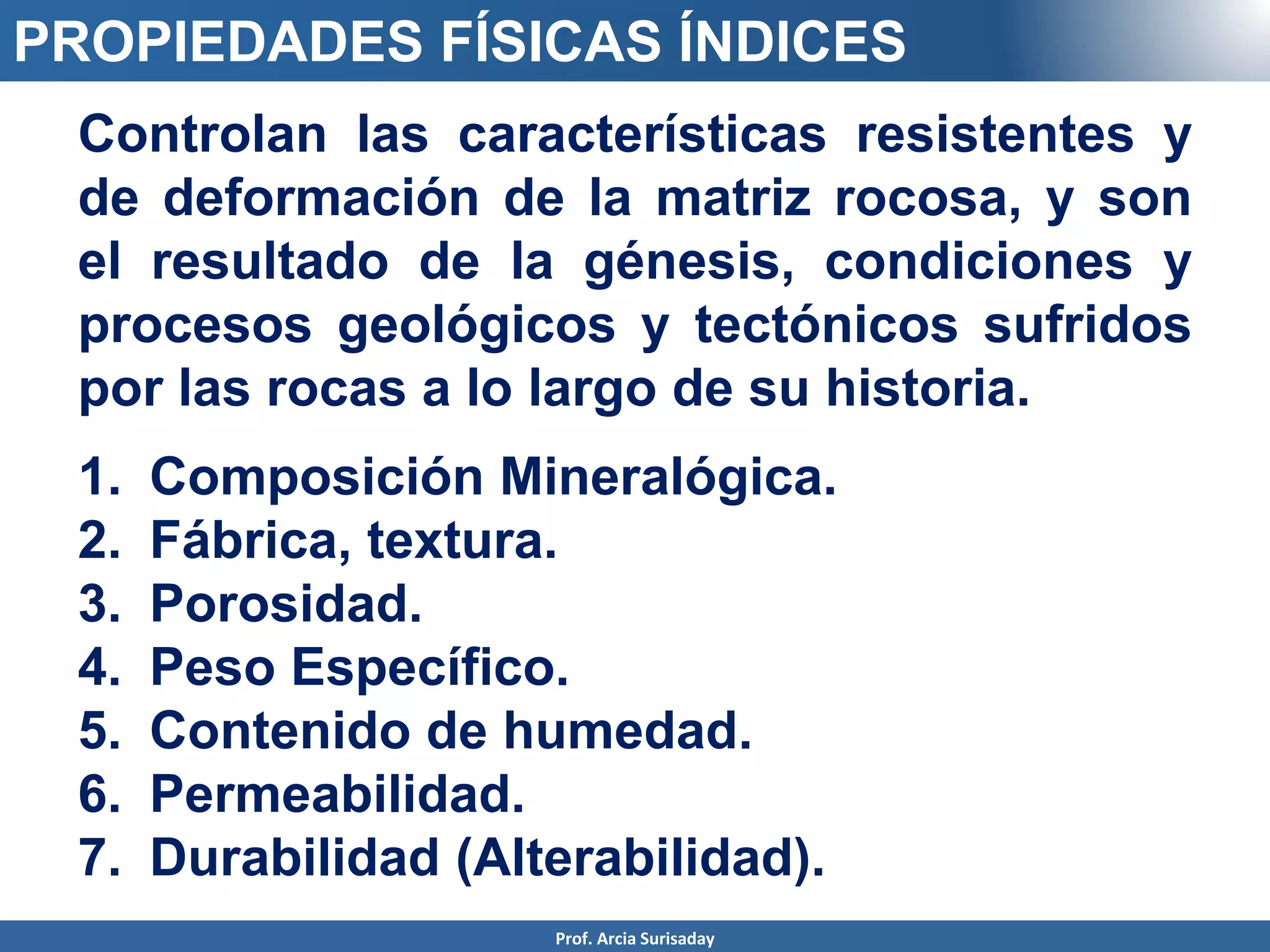 Prof. Arcia Surisaday
PROPIEDADES FÍSICAS ÍNDICES
Controlan las características resistentes y
de deformación de la matriz rocosa, y son
el resultado de la génesis, condiciones y
procesos geológicos y tectónicos sufridos
por las rocas a lo largo de su historia.
1. Composición Mineralógica.
2. Fábrica, textura.
3. Porosidad.
4. Peso Específico.
5. Contenido de humedad.
6. Permeabilidad.
7. Durabilidad (Alterabilidad).
 