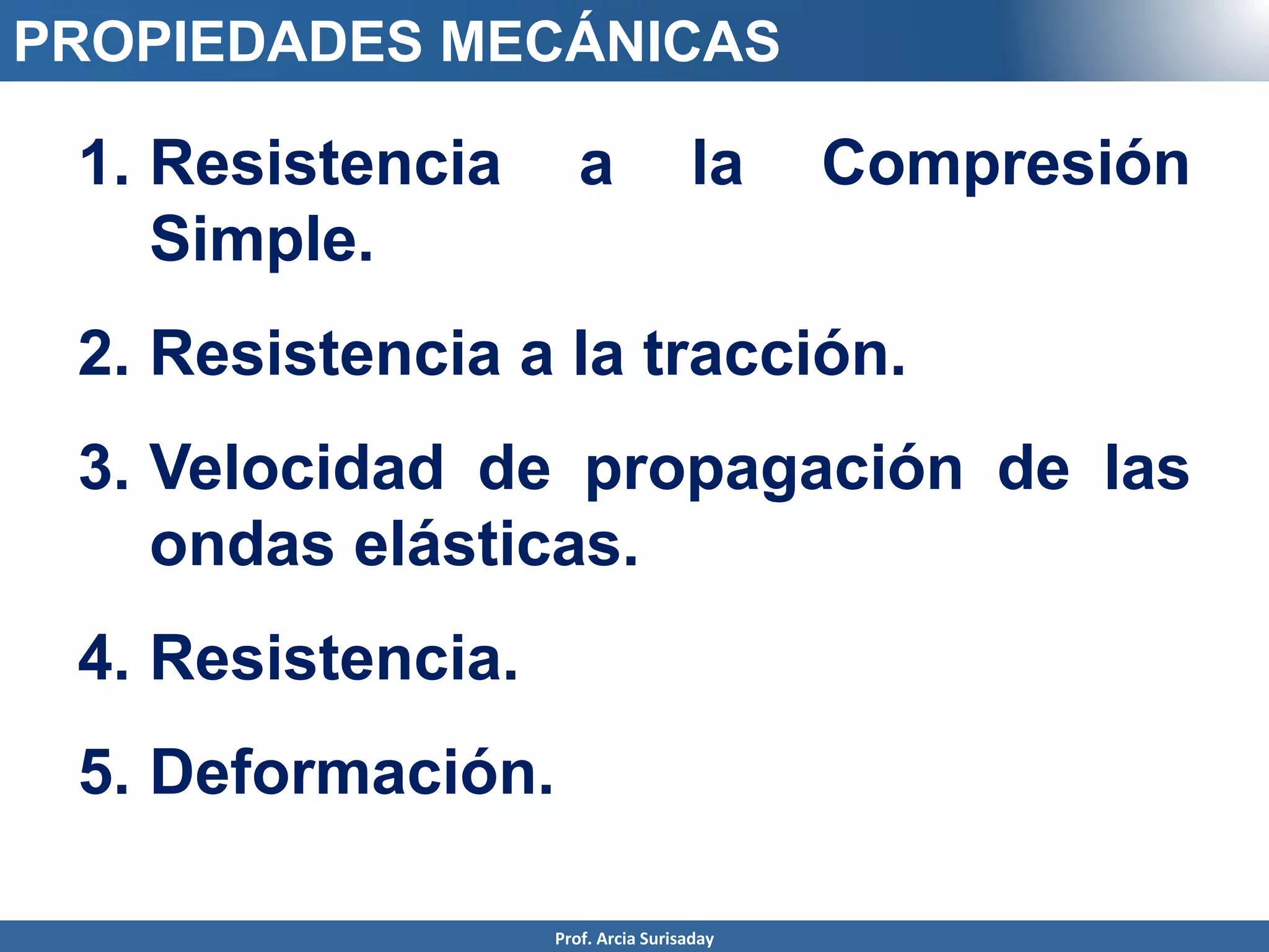 Prof. Arcia Surisaday
PROPIEDADES MECÁNICAS
1. Resistencia a la Compresión
Simple.
2. Resistencia a la tracción.
3. Velocidad de propagación de las
ondas elásticas.
4. Resistencia.
5. Deformación.
 