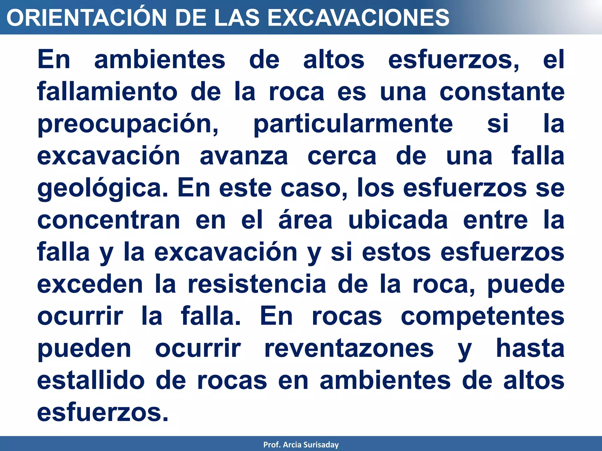 En ambientes de altos esfuerzos, el
fallamiento de la roca es una constante
preocupación, particularmente si la
excavación avanza cerca de una falla
geológica. En este caso, los esfuerzos se
concentran en el área ubicada entre la
falla y la excavación y si estos esfuerzos
exceden la resistencia de la roca, puede
ocurrir la falla. En rocas competentes
pueden ocurrir reventazones y hasta
estallido de rocas en ambientes de altos
esfuerzos.
ORIENTACIÓN DE LAS EXCAVACIONES
Prof. Arcia Surisaday
 