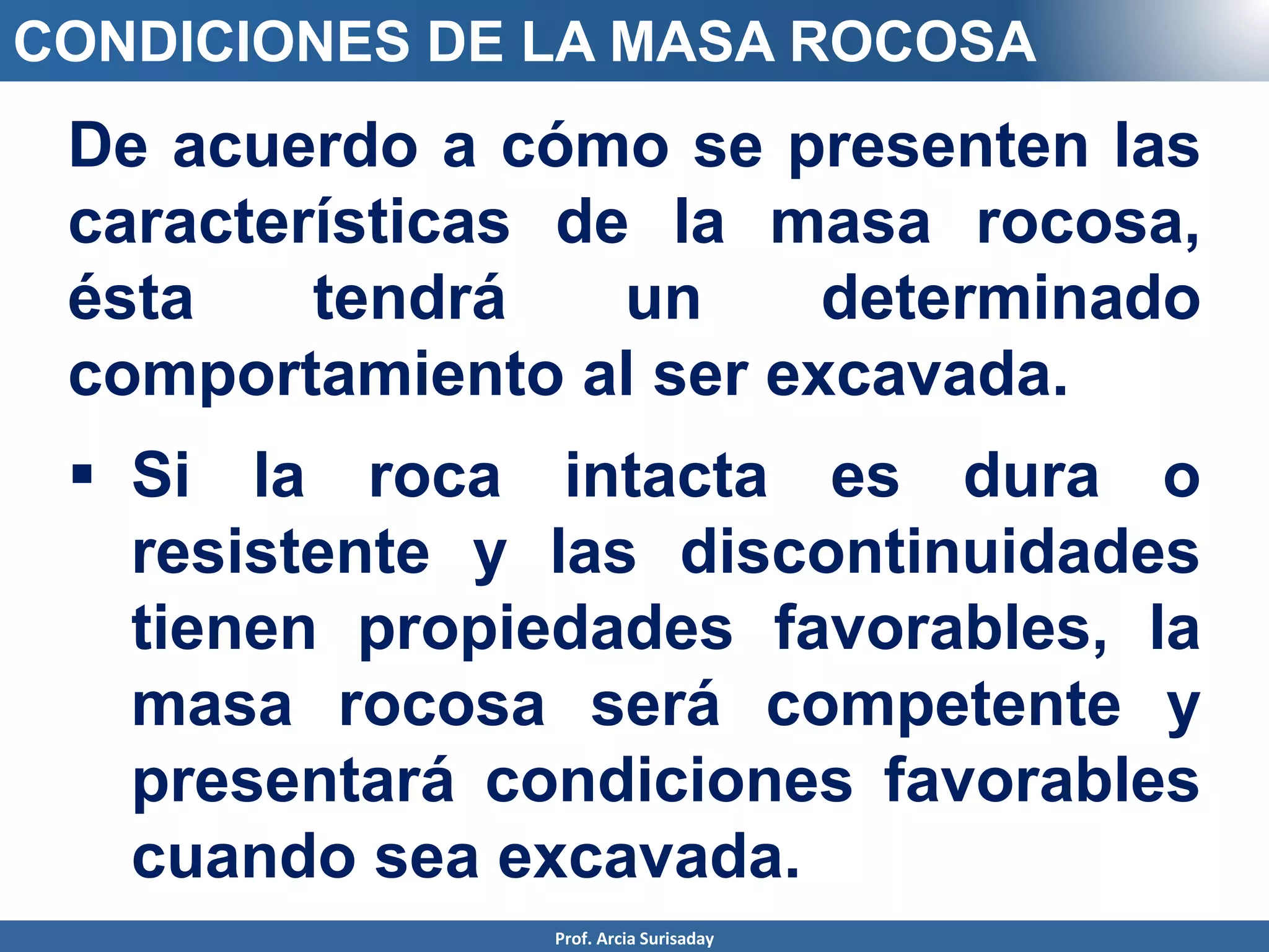 CONDICIONES DE LA MASA ROCOSA
De acuerdo a cómo se presenten las
características de la masa rocosa,
ésta tendrá un determinado
comportamiento al ser excavada.
 Si la roca intacta es dura o
resistente y las discontinuidades
tienen propiedades favorables, la
masa rocosa será competente y
presentará condiciones favorables
cuando sea excavada.
Prof. Arcia Surisaday
 