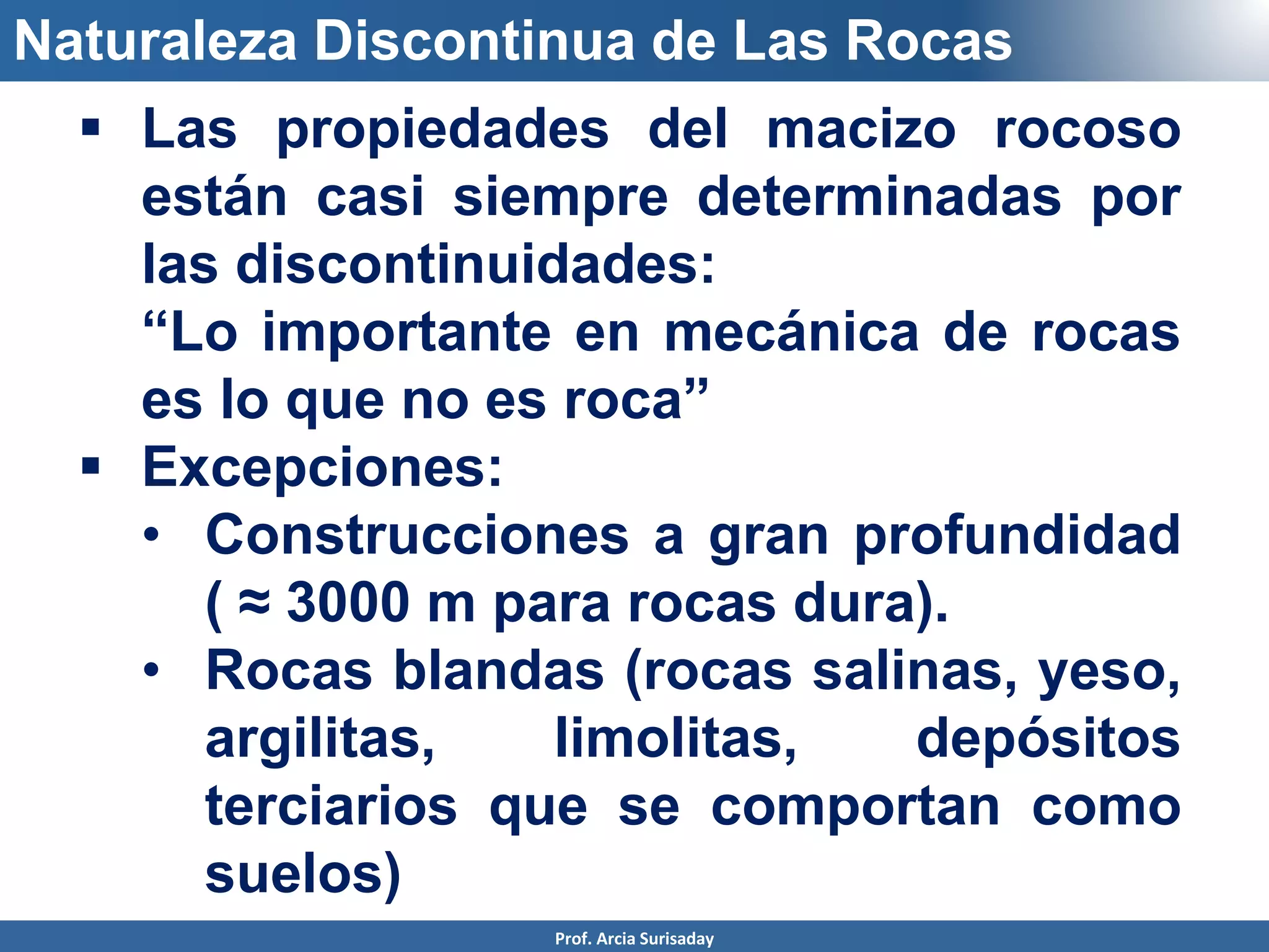 Naturaleza Discontinua de Las Rocas
 Las propiedades del macizo rocoso
están casi siempre determinadas por
las discontinuidades:
• “Lo importante en mecánica de rocas
es lo que no es roca”
 Excepciones:
• Construcciones a gran profundidad
( ≈ 3000 m para rocas dura).
• Rocas blandas (rocas salinas, yeso,
argilitas, limolitas, depósitos
terciarios que se comportan como
suelos)
Prof. Arcia Surisaday
 