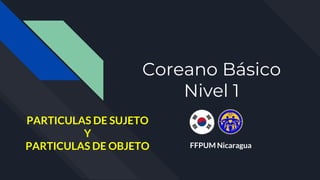 Coreano Básico
Nivel 1
FFPUM Nicaragua
PARTICULAS DE SUJETO
Y
PARTICULAS DE OBJETO
 