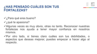 ¿Para qué eres bueno?
¿qué te apasiona?
Algunas veces es muy obvio, otras no tanto. Reconocer nuestras
fortalezas nos ayuda a tener mayor confianza en nosotros
mismos.
Por otro lado, si tienes claro cuáles son tus debilidades, o
aspectos que deseas mejorar, puedes empezar a hacer algo al
respecto.
¿HAS PENSADO CUÁLES SON TUS
FORTALEZAS?
 