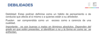 Debilidad: Estas podrían definirse como un hábito de pensamiento o de
conducta que afecta al si mismo o a quienes están a su alrededor.
Pueden ser comprendida como un exceso como a carencia de una
cualidad.
Importante: no son buenas o malas en términos absolutos. Dependen del
grado en que estén presentes, si identifican o no y la forma en como se se
enfrentan.
DEBILIDADES
 