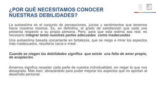 La autoestima es el conjunto de percepciones, juicios y sentimientos que tenemos
hacia nosotros mismos. Es, en definitiva, el grado de satisfacción que cada uno
presenta respecto a su propia persona. Pero, para que esta estima sea real, es
necesario integrar tanto nuestras partes adecuadas como inadecuadas.
Una autoestima basada únicamente en fortalezas, que se niega a mirar los aspectos
más inadecuados, resultaría vacía e irreal.
Cuando se niegan las debilidades significa que existe una falta de amor propio,
de aceptación.
Amarnos significa respetar cada parte de nuestra individualidad, sin negar lo que nos
desagrada. Más bien, abrazándolo para poder mejorar los aspectos que no aportan al
desarrollo personal.
¿POR QUÉ NECESITAMOS CONOCER
NUESTRAS DEBILIDADES?
 