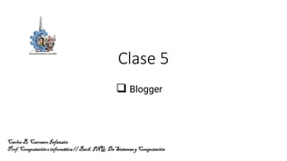 Clase 5
❑ Blogger
CarlosB.CarrascoInfanzón
Prof.Computacióne informática//Bach.ING.DeSistemasy Computación
 