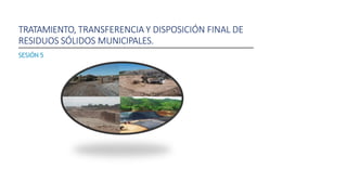 TRATAMIENTO, TRANSFERENCIA Y DISPOSICIÓN FINAL DE
RESIDUOS SÓLIDOS MUNICIPALES.
SESIÓN 5
 