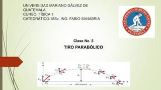 Clase No. 5
TIRO PARABÓLICO
UNIVERSIDAD MARIANO GÁLVEZ DE
GUATEMALA
CURSO: FÍSICA 1
CATEDRÁTICO: MSc. ING. FABIO SANABRIA
 