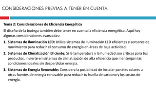 Tema 2: Consideraciones de Eficiencia Energética
El diseño de la bodega también debe tener en cuenta la eficiencia energética. Aquí hay
algunas consideraciones avanzadas:
1. Sistemas de Iluminación LED: Utiliza sistemas de iluminación LED eficientes y sensores de
movimiento para reducir el consumo de energía en áreas de baja actividad.
2. Sistemas de Climatización Eficiente: Si la temperatura y la humedad son críticas para tus
productos, invierte en sistemas de climatización de alta eficiencia que mantengan las
condiciones ideales sin desperdiciar energía.
3. Sistemas de Energía Renovable: Considera la posibilidad de instalar paneles solares u
otras fuentes de energía renovable para reducir tu huella de carbono y los costos de
energía.
CONSIDERACIONES PREVIAS A TENER EN CUENTA
 