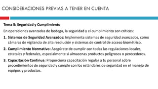 Tema 5: Seguridad y Cumplimiento
En operaciones avanzadas de bodega, la seguridad y el cumplimiento son críticos:
1. Sistemas de Seguridad Avanzados: Implementa sistemas de seguridad avanzados, como
cámaras de vigilancia de alta resolución y sistemas de control de acceso biométrico.
2. Cumplimiento Normativo: Asegúrate de cumplir con todas las regulaciones locales,
estatales y federales, especialmente si almacenas productos peligrosos o perecederos.
3. Capacitación Continua: Proporciona capacitación regular a tu personal sobre
procedimientos de seguridad y cumple con los estándares de seguridad en el manejo de
equipos y productos.
CONSIDERACIONES PREVIAS A TENER EN CUENTA
 