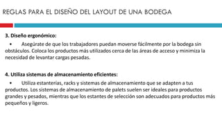 3. Diseño ergonómico:
• Asegúrate de que los trabajadores puedan moverse fácilmente por la bodega sin
obstáculos. Coloca los productos más utilizados cerca de las áreas de acceso y minimiza la
necesidad de levantar cargas pesadas.
4. Utiliza sistemas de almacenamiento eficientes:
• Utiliza estanterías, racks y sistemas de almacenamiento que se adapten a tus
productos. Los sistemas de almacenamiento de palets suelen ser ideales para productos
grandes y pesados, mientras que los estantes de selección son adecuados para productos más
pequeños y ligeros.
REGLAS PARA EL DISEÑO DEL LAYOUT DE UNA BODEGA
 
