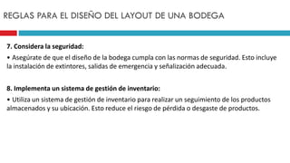 7. Considera la seguridad:
• Asegúrate de que el diseño de la bodega cumpla con las normas de seguridad. Esto incluye
la instalación de extintores, salidas de emergencia y señalización adecuada.
8. Implementa un sistema de gestión de inventario:
• Utiliza un sistema de gestión de inventario para realizar un seguimiento de los productos
almacenados y su ubicación. Esto reduce el riesgo de pérdida o desgaste de productos.
REGLAS PARA EL DISEÑO DEL LAYOUT DE UNA BODEGA
 
