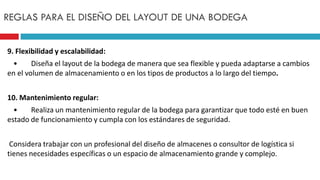 9. Flexibilidad y escalabilidad:
• Diseña el layout de la bodega de manera que sea flexible y pueda adaptarse a cambios
en el volumen de almacenamiento o en los tipos de productos a lo largo del tiempo.
10. Mantenimiento regular:
• Realiza un mantenimiento regular de la bodega para garantizar que todo esté en buen
estado de funcionamiento y cumpla con los estándares de seguridad.
Considera trabajar con un profesional del diseño de almacenes o consultor de logística si
tienes necesidades específicas o un espacio de almacenamiento grande y complejo.
REGLAS PARA EL DISEÑO DEL LAYOUT DE UNA BODEGA
 