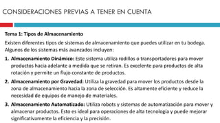 Tema 1: Tipos de Almacenamiento
Existen diferentes tipos de sistemas de almacenamiento que puedes utilizar en tu bodega.
Algunos de los sistemas más avanzados incluyen:
1. Almacenamiento Dinámico: Este sistema utiliza rodillos o transportadores para mover
productos hacia adelante a medida que se retiran. Es excelente para productos de alta
rotación y permite un flujo constante de productos.
2. Almacenamiento por Gravedad: Utiliza la gravedad para mover los productos desde la
zona de almacenamiento hacia la zona de selección. Es altamente eficiente y reduce la
necesidad de equipos de manejo de materiales.
3. Almacenamiento Automatizado: Utiliza robots y sistemas de automatización para mover y
almacenar productos. Esto es ideal para operaciones de alta tecnología y puede mejorar
significativamente la eficiencia y la precisión.
CONSIDERACIONES PREVIAS A TENER EN CUENTA
 