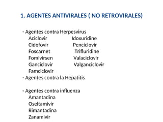 1. AGENTES ANTIVIRALES ( NO RETROVIRALES)
- Agentes contra Herpesvirus
Aciclovir Idoxuridine
Cidofovir Penciclovir
Foscarnet Trifluridine
Fomivirsen Valaciclovir
Ganciclovir Valganciclovir
Famciclovir
- Agentes contra la Hepatitis
- Agentes contra influenza
Amantadina
Oseltamivir
Rimantadina
Zanamivir
 