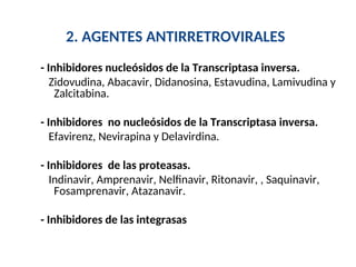 2. AGENTES ANTIRRETROVIRALES
- Inhibidores nucleósidos de la Transcriptasa inversa.
Zidovudina, Abacavir, Didanosina, Estavudina, Lamivudina y
Zalcitabina.
- Inhibidores no nucleósidos de la Transcriptasa inversa.
Efavirenz, Nevirapina y Delavirdina.
- Inhibidores de las proteasas.
Indinavir, Amprenavir, Nelfinavir, Ritonavir, , Saquinavir,
Fosamprenavir, Atazanavir.
- Inhibidores de las integrasas
 