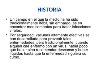 HISTORIA
• Un campo en el que la medicina ha sido
tradicionalmente débil, sin embargo, es en
encontrar medicamentos para tratar infecciones
virales.
• Por seguridad, vacunas altamente efectivas se
han desarrollado para prevenir tales
enfermedades, pero tradicionalmente, cuando
alguien cae enfermo con un virus, había poco
que hacer sino recomendar descanso y beber
líquidos hasta que la enfermedad siguiera su
curso.
 