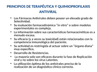 PRINCIPIOS DE TERAPÉUTICA Y QUIMIOPROFILAXIS
ANTIVIRAL
• Los Fármacos Antivirales deben poseer un elevado grado de
Selectividad.
• Su evaluación farmacodinámica “in vitro” o sobre modelos
experimentales es compleja.
• La información sobre sus características farmacocinéticas es a
menudo escasa.
• Su eficacia (y a veces su toxicidad) están relacionadas con la
competencia inmunológica del paciente.
• Su actividad es restringida al actuar sobre un “órgano diana”
muy específico.
• Desarrollo de Resistencias.
• La mayoría solo son eficaces durante la fase de Replicación
viral y no sobre los virus Latentes.
• La utilización óptima de los antivirales precisa de la
realización de un diagnóstico clínico correcto.
 