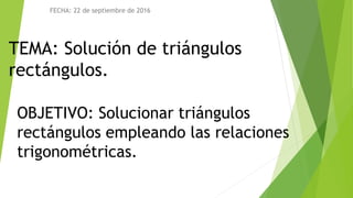 TEMA: Solución de triángulos
rectángulos.
FECHA: 22 de septiembre de 2016
OBJETIVO: Solucionar triángulos
rectángulos empleando las relaciones
trigonométricas.
 