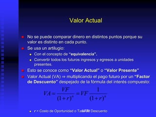 Valor Actual
 No se puede comparar dinero en distintos puntos porque su
valor es distinto en cada punto.
 Se usa un artilugio:
 Con el concepto de “equivalencia”.
 Convertir todos los futuros ingresos y egresos a unidades
presentes.
 Esto se conoce como “Valor Actual” o “Valor Presente”
 Valor Actual (VA) ⇒ multiplicando el pago futuro por un “Factor
de Descuento” despejado de la fórmula del interés compuesto:
 r = Costo de Oportunidad o Tasa de Descuento
n
n
r
VF
r
VF
VA
)
1
(
1
)
1
( 



(UEB)
 