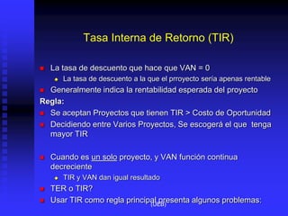 Tasa Interna de Retorno (TIR)
 La tasa de descuento que hace que VAN = 0
 La tasa de descuento a la que el prroyecto sería apenas rentable
 Generalmente indica la rentabilidad esperada del proyecto
Regla:
 Se aceptan Proyectos que tienen TIR > Costo de Oportunidad
 Decidiendo entre Varios Proyectos, Se escogerá el que tenga
mayor TIR
 Cuando es un solo proyecto, y VAN función continua
decreciente
 TIR y VAN dan igual resultado
 TER o TIR?
 Usar TIR como regla principal presenta algunos problemas:
(UEB)
 
