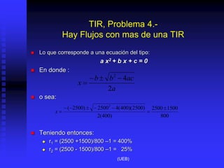 TIR, Problema 4.-
Hay Flujos con mas de una TIR
 Lo que corresponde a una ecuación del tipo:
a x2 + b x + c = 0
 En donde :
 o sea:
 Teniendo entonces:
 r1 = (2500 +1500)/800 –1 = 400%
 r2 = (2500 - 1500)/800 –1 = 25%
a
ac
b
b
x
2
4
2




800
1500
2500
)
400
(
2
)
2500
)(
400
(
4
2500
)
2500
( 2








x
(UEB)
 