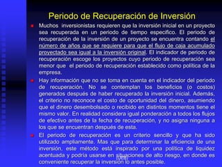 Periodo de Recuperación de Inversión
 Muchos inversionistas requieren que la inversión inicial en un proyecto
sea recuperada en un periodo de tiempo especifico. El periodo de
recuperación de la inversión de un proyecto se encuentra contando el
número de años que se requiere para que el flujo de caja acumulado
proyectado sea igual a la inversión original. El indicador de periodo de
recuperación escoge los proyectos cuyo periodo de recuperación sea
menor que el periodo de recuperación establecido como política de la
empresa.
 Hay información que no se toma en cuenta en el indicador del periodo
de recuperación. No se contemplan los beneficios (o costos)
generados después de haber recuperado la inversión inicial. Además,
el criterio no reconoce el costo de oportunidad del dinero, asumiendo
que el dinero desembolsado o recibido en distintos momentos tiene el
mismo valor. En realidad considera igual ponderación a todos los flujos
de efectivo antes de la fecha de recuperación, y no asigna ninguna a
los que se encuentran después de esta.
 El periodo de recuperación es un criterio sencillo y que ha sido
utilizado ampliamente. Mas que para determinar la eficiencia de una
inversión, este método está inspirado por una política de liquidez
acentuada y podría usarse en situaciones de alto riesgo, en donde es
conveniente recuperar la inversión lo antes posible.
(UEB)
 