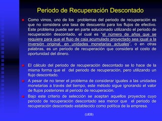Periodo de Recuperación Descontado
 Como vimos, uno de los problemas del periodo de recuperación es
que no considera una tasa de descuento para los flujos de efectivo.
Este problema puede ser en parte solucionado utilizando el periodo de
recuperación descontado, el cual es “el número de años que se
requiere para que el flujo de caja acumulado proyectado sea igual a la
inversión original, en unidades monetarias actuales”, o en otras
palabras, es un periodo de recuperación que considera el costo de
oportunidad del dinero.
 El cálculo del periodo de recuperación descontado se lo hace de la
misma forma que el del periodo de recuperación, pero utilizando un
flujo descontado.
 A pesar de no tener el problema de considerar iguales a las unidades
monetarias a través del tiempo, este método sigue ignorando el valor
de flujos posteriores al periodo de recuperación.
 Bajo este criterio de selección se aceptan aquellos proyectos cuyo
periodo de recuperación descontado sea menor que el periodo de
recuperación descontado establecido como política de la empresa.
(UEB)
 