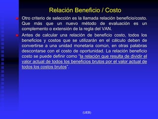 Relación Beneficio / Costo
 Otro criterio de selección es la llamada relación beneficio/costo.
Que más que un nuevo método de evaluación es un
complemento o extensión de la regla del VAN.
 Antes de calcular una relación de beneficio costo, todos los
beneficios y costos que se utilizarán en el cálculo deben de
convertirse a una unidad monetaria común, en otras palabras
descontarse con el costo de oportunidad. La relación beneficio
costo se puede definir como “la relación que resulta de dividir el
valor actual de todos los beneficios brutos por el valor actual de
todos los costos brutos”.
(UEB)
 