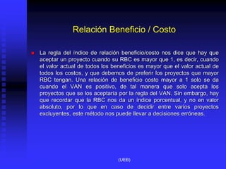 Relación Beneficio / Costo
 La regla del índice de relación beneficio/costo nos dice que hay que
aceptar un proyecto cuando su RBC es mayor que 1, es decir, cuando
el valor actual de todos los beneficios es mayor que el valor actual de
todos los costos, y que debemos de preferir los proyectos que mayor
RBC tengan. Una relación de beneficio costo mayor a 1 solo se da
cuando el VAN es positivo, de tal manera que solo acepta los
proyectos que se los aceptaría por la regla del VAN. Sin embargo, hay
que recordar que la RBC nos da un índice porcentual, y no en valor
absoluto, por lo que en caso de decidir entre varios proyectos
excluyentes, este método nos puede llevar a decisiones erróneas.
(UEB)
 