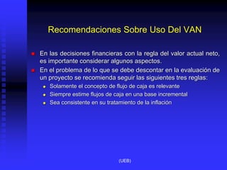 Recomendaciones Sobre Uso Del VAN
 En las decisiones financieras con la regla del valor actual neto,
es importante considerar algunos aspectos.
 En el problema de lo que se debe descontar en la evaluación de
un proyecto se recomienda seguir las siguientes tres reglas:
 Solamente el concepto de flujo de caja es relevante
 Siempre estime flujos de caja en una base incremental
 Sea consistente en su tratamiento de la inflación
(UEB)
 