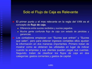Solo el Flujo de Caja es Relevante
 El primer punto y el mas relevante en la regla del VAN es el
concepto de flujo de caja.
 Diferencia entre sucres recibidos y sucres pagados.
 Mucha gente confunde flujo de caja con estado de pérdidas y
ganancias.
 Los contadores empiezan con “Sucres que entran” y “Sucres
que salen”, pero para obtener ingresos contables ellos ajustan
la información en dos maneras importantes. Primero tratan de
mostrar como se obtienen las utilidades en lugar de indicar
cuando la empresa y sus clientes pueden pagar sus cuentas.
Segundo, tratan de clasificar los flujos de caja en dos
categorías: gastos corrientes y gastos de capital.
(UEB)
 