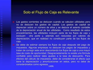 Solo el Flujo de Caja es Relevante
 Los gastos corrientes se deducen cuando se calculan utilidades pero
no se deducen los gastos de capital. Los gastos de capital se
deprecian sobre un número de años y se deduce el asiento contable
de la depreciación anual de las utilidades. Como resultado de estos
procedimientos, las utilidades incluyen parte de los flujos de caja y
excluyen otra parte y, además son reducidas por valores de
depreciación, que en realidad no constituyen parte de los flujos de
caja.
 Se debe de estimar siempre los flujos de caja después del pago de
impuestos. Algunas empresas no deducen los pagos de impuestos y
tratan de corregir este error descontando los flujos de caja a una mayor
tasa de costo de oportunidad. Desgraciadamente no existe una fórmula
confiable para realizar tales ajustes a la tasa de descuento. Para
efectos del cálculo de impuestos, debe de considerarse el efecto que
tiene la depreciación y amortizaciones en estos, pero no debe de
considerárselos como egresos.
(UEB)
 
