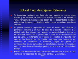 Solo el Flujo de Caja es Relevante
 Es importante registrar los flujos de caja solamente cuando ellos
ocurren y no cuando se realiza su asiento contable o se realiza la
venta. Por ejemplo, los impuestos deben de ser descontados desde su
fecha actual de pago y no desde la fecha cuando se registra su asiento
contable.
 Se puede encontrar equivalencias entre el estado de pérdidas y
ganancias contable y el flujo de caja del proyecto, sumando a la
utilidad neta los ajustes por gastos no desembolsados (como la
depreciación, amortización, provisiones o valor en libros de un activo
que se vende), restándole los egresos no sujetos a impuesto (por
ejemplo las inversiones de capital, compras para aumento de
inventario de materiales o productos, pagos de gastos ya
provisionados, etc.) y sumándole los beneficios no sujetos a impuestos
(como el valor de desecho del proyecto y la recuperación del capital de
trabajo).
 Resulta más sencillo e incluso mas realista el construir el flujo de caja
financiero por separado del estado de pérdidas y ganancias.
(UEB)
 