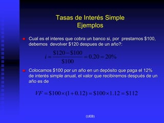 Tasas de Interés Simple
Ejemplos
 Cual es el interes que cobra un banco si, por prestarnos $100,
debemos devolver $120 despues de un año?:
 Colocamos $100 por un año en un depósito que paga el 12%
de interés simple anual, el valor que recibiremos después de un
año es de
%
20
20
.
0
100
$
100
$
120
$




i
112
$
12
.
1
100
$
)
12
.
0
1
(
100
$ 





VF
(UEB)
 