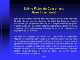 Estime Flujos de Caja en una
Base Incremental
 Esto es, que efecto adicional tiene la inversión que se está haciendo.
El valor de un proyecto depende de todos los flujos de efectivo
adicionales que se generen después de la aceptación de un proyecto.
A continuación se mencionan algunas sugerencias a tener en cuenta
cuando se deba decidir que flujos de caja deben de ser incluidos en la
evaluación de un proyecto.
 No confunda retornos promedio con ganancias incrementales.
Algunos inversionistas son reacios a invertir mas dinero en una línea
de negocios que produce pérdidas. Pero, a veces, se puede encontrar
oportunidades en las que el VAN incremental en una inversión en una
división no rentable es altamente positivo. De la misma manera, no
siempre es buena política invertir más fondos en una división rentable,
porque se puede llegar al punto en donde ya no hay buenas
oportunidades de rentabilidad.
(UEB)
 