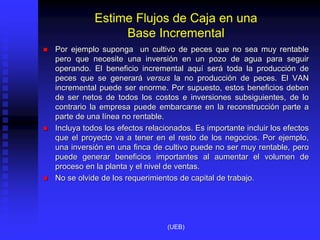Estime Flujos de Caja en una
Base Incremental
 Por ejemplo suponga un cultivo de peces que no sea muy rentable
pero que necesite una inversión en un pozo de agua para seguir
operando. El beneficio incremental aquí será toda la producción de
peces que se generará versus la no producción de peces. El VAN
incremental puede ser enorme. Por supuesto, estos beneficios deben
de ser netos de todos los costos e inversiones subsiguientes, de lo
contrario la empresa puede embarcarse en la reconstrucción parte a
parte de una línea no rentable.
 Incluya todos los efectos relacionados. Es importante incluir los efectos
que el proyecto va a tener en el resto de los negocios. Por ejemplo,
una inversión en una finca de cultivo puede no ser muy rentable, pero
puede generar beneficios importantes al aumentar el volumen de
proceso en la planta y el nivel de ventas.
 No se olvide de los requerimientos de capital de trabajo.
(UEB)
 