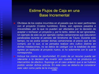 Estime Flujos de Caja en una
Base Incremental
 Olvídese de los costos incurridos en el pasado que no sean pertinentes
con el proyecto (Costos hundidos). Estos, son egresos pasados e
irreversibles, por lo que no pueden ser afectados por la decisión de
aceptar o rechazar un proyecto y, por lo tanto, deben de ser ignorados.
Un ejemplo de esto es por ejemplo ciertas camaroneras que estuvieron
paralizadas durante el periodo del Síndrome de Taura. Durante este
tiempo, no se podía vender dichas camaroneras al precio que se las
compró, por lo que, si se pensaba realizar otro cultivo distinto en
dichas instalaciones, no se debía de castigar con la totalidad de este
egreso ya realizado al proyecto nuevo, si no solamente con lo que le
correspondía.
 Incluya los costos de oportunidad. El costo de un recurso puede ser
relevante a la decisión de invertir aún cuando no se produzca un
intercambio de efectivo. Suponga en el caso anterior que si se hubiera
podido vender dichos activos. En este caso se debería de considerar
este valor como parte de la inversión.
(UEB)
 