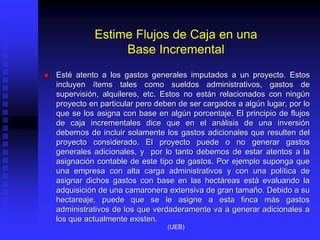 Estime Flujos de Caja en una
Base Incremental
 Esté atento a los gastos generales imputados a un proyecto. Estos
incluyen ítems tales como sueldos administrativos, gastos de
supervisión, alquileres, etc. Estos no están relacionados con ningún
proyecto en particular pero deben de ser cargados a algún lugar, por lo
que se los asigna con base en algún porcentaje. El principio de flujos
de caja incrementales dice que en el análisis de una inversión
debemos de incluir solamente los gastos adicionales que resulten del
proyecto considerado. El proyecto puede o no generar gastos
generales adicionales, y por lo tanto debemos de estar atentos a la
asignación contable de este tipo de gastos. Por ejemplo suponga que
una empresa con alta carga administrativos y con una política de
asignar dichos gastos con base en las hectáreas está evaluando la
adquisición de una camaronera extensiva de gran tamaño. Debido a su
hectareaje, puede que se le asigne a esta finca más gastos
administrativos de los que verdaderamente va a generar adicionales a
los que actualmente existen.
(UEB)
 