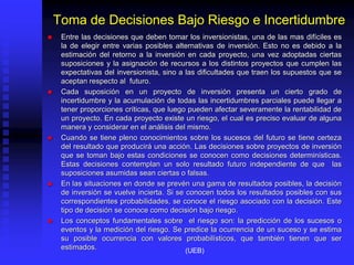 Toma de Decisiones Bajo Riesgo e Incertidumbre
 Entre las decisiones que deben tomar los inversionistas, una de las mas difíciles es
la de elegir entre varias posibles alternativas de inversión. Esto no es debido a la
estimación del retorno a la inversión en cada proyecto, una vez adoptadas ciertas
suposiciones y la asignación de recursos a los distintos proyectos que cumplen las
expectativas del inversionista, sino a las dificultades que traen los supuestos que se
aceptan respecto al futuro.
 Cada suposición en un proyecto de inversión presenta un cierto grado de
incertidumbre y la acumulación de todas las incertidumbres parciales puede llegar a
tener proporciones críticas, que luego pueden afectar severamente la rentabilidad de
un proyecto. En cada proyecto existe un riesgo, el cual es preciso evaluar de alguna
manera y considerar en el análisis del mismo.
 Cuando se tiene pleno conocimientos sobre los sucesos del futuro se tiene certeza
del resultado que producirá una acción. Las decisiones sobre proyectos de inversión
que se toman bajo estas condiciones se conocen como decisiones determinísticas.
Estas decisiones contemplan un solo resultado futuro independiente de que las
suposiciones asumidas sean ciertas o falsas.
 En las situaciones en donde se prevén una gama de resultados posibles, la decisión
de inversión se vuelve incierta. Si se conocen todos los resultados posibles con sus
correspondientes probabilidades, se conoce el riesgo asociado con la decisión. Este
tipo de decisión se conoce como decisión bajo riesgo.
 Los conceptos fundamentales sobre el riesgo son: la predicción de los sucesos o
eventos y la medición del riesgo. Se predice la ocurrencia de un suceso y se estima
su posible ocurrencia con valores probabilísticos, que también tienen que ser
estimados. (UEB)
 
