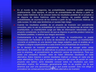  En el mundo de los negocios, las probabilidades raramente pueden estimarse
analíticamente. Casi siempre, el calculo de probabilidades se efectúa a partir de
datos reales históricos. Si se conocen todos los resultados posibles de un proyecto y
se dispone de datos históricos sobre los mismos, se pueden estimar las
probabilidades de ocurrencia de los eventos a partir de las frecuencias relativas de
cada suceso. En este caso tendremos un suceso bajo riesgo.
 Cuando los resultados posibles de un proyecto de inversión son parcialmente
conocidos, pero no así su probabilidad de ocurrencia, las decisiones se toman bajo
incertidumbre. La incertidumbre surge por falta de información relacionada con el
proyecto considerado, la información de que se dispone no permite predecir todos los
resultados posibles, ni estimar sus riesgos asociados.
 Contrariamente a lo que sucede con el riesgo, la incertidumbre no puede
incorporarse con facilidad en la toma de decisiones de inversión. La incertidumbre
convierte el problema en una decisión bajo riesgo subjetivo, pues el analista se ve
obligado a asignar subjetivamente a cada evento una probabilidad de ocurrencia.
 En la decisión de inversión generalmente se trata de escoger entre varias
alternativas. Si la selección de alternativas no produce consecuencias de importancia
para la empresa, el procedimiento de selección carece de importancia. Para que
exista una verdadera decisión, debe de haber diferentes resultados en cada
alternativa. Estos mejores o peores resultados implican un riesgo en cada una de
estas alternativas. Para que el proceso de selección del curso de acción en cada
proyecto sea óptimo, sería deseable conocer todos los resultados que cada
alternativa implica. Sin embargo, generalmente esto no es posible, por lo que
tenemos que usar una aproximación de lo que puede suceder. Esto nos obliga a
pronosticar las consecuencias futuras de cada alternativa de inversión
(UEB)
 