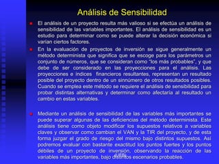 Análisis de Sensibilidad
 El análisis de un proyecto resulta más valioso si se efectúa un análisis de
sensibilidad de las variables importantes. El análisis de sensibilidad es un
estudio para determinar como se puede alterar la decisión económica si
varían ciertos factores.
 En la evaluación de proyectos de inversión se sigue generalmente un
método determinista que significa que se escoge para los parámetros un
conjunto de números, que se consideran como “los más probables”, y que
debe de ser considerado en las proyecciones para el análisis. Las
proyecciones e índices financieros resultantes, representan un resultado
posible del proyecto dentro de un sinnúmero de otros resultados posibles.
Cuando se emplea este método se requiere el análisis de sensibilidad para
probar distintas alternativas y determinar como afectaría al resultado un
cambio en estas variables.
 Mediante un análisis de sensibilidad de las variables más importantes se
puede superar algunas de las deficiencias del método determinista. Este
análisis tiene como objeto modificar los supuestos relativos a variables
claves y observar como cambian el VAN y la TIR del proyecto, y de esta
forma juzgar el grado de riesgo del mismo bajo distintos supuestos. Así
podremos evaluar con bastante exactitud los puntos fuertes y los puntos
débiles de un proyecto de inversión, observando la reacción de las
variables más importantes, bajo distintos escenarios probables.
(UEB)
 