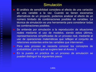 Simulación
 El análisis de sensibilidad considera el efecto de una variación
en una variable a la vez. Cuando se tienen escenarios
alternativos de un proyecto, podemos analizar el efecto de un
número limitado de combinaciones posibles de variables. La
técnica de simulación es una herramienta para considerar todas
las combinaciones posibles.
 Se entiende por simulación a la reproducción de situaciones
reales mediante el uso de modelos, siendo estos últimos,
representaciones simplificadas de un proceso real, mediante el
uso de operaciones matemáticas que reflejan el conjunto de
relaciones existentes entre las variables que intervienen.
 Para este proceso se necesita conocer los conceptos de
probabilidad, por lo que se sugiere leer el Anexo 3.
 En la puesta en práctica de un proceso de simulación se
pueden distinguir los siguientes pasos:
(UEB)
 