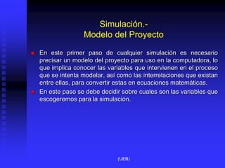 Simulación.-
Modelo del Proyecto
 En este primer paso de cualquier simulación es necesario
precisar un modelo del proyecto para uso en la computadora, lo
que implica conocer las variables que intervienen en el proceso
que se intenta modelar, así como las interrelaciones que existan
entre ellas, para convertir estas en ecuaciones matemáticas.
 En este paso se debe decidir sobre cuales son las variables que
escogeremos para la simulación.
(UEB)
 