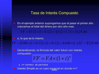 Tasa de Interés Compuesto
 En el ejemplo anterior supongamos que al pasar el primer año
colocamos el total del dinero por otro año mas:
 o, lo que es lo mismo:
 Generalizando, la fórmula del valor futuro con interés
compuesto:
 n= número de períodos
 Interés Simple es un caso especial en donde n=1
44
.
125
$
12
.
1
112
$
)
12
.
0
1
(
112
$ 





VF
44
.
125
$
)
12
.
1
(
100
$
)
12
.
0
1
(
)
12
.
0
1
(
100
$ 2








VF
n
i
VA
VF )
1
( 


(UEB)
 