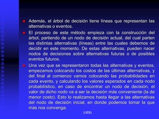  Además, el árbol de decisión tiene líneas que representan las
alternativas o eventos.
 El proceso de este método empieza con la construcción del
árbol, partiendo de un nodo de decisión actual, del cual parten
las distintas alternativas (líneas) entre las cuales debemos de
decidir en este momento. De estas alternativas, pueden nacer
nodos de decisiones sobre alternativas futuras o de posibles
eventos futuros.
 Una vez que se representaron todas las alternativas y eventos,
empezamos colocando los costos de las últimas alternativas, y
del final al comienzo vamos colocando las probabilidades en
cada evento, y calculando los valores esperados en cada nodo
probabilístico, en caso de encontrar un nodo de decisión, el
valor de dicho nodo va a ser la decisión más conveniente (la de
menor costo). Esto lo realizamos hasta llegar a las alternativas
del nodo de decisión inicial, en donde podemos tomar la que
más nos convenga.
(UEB)
 