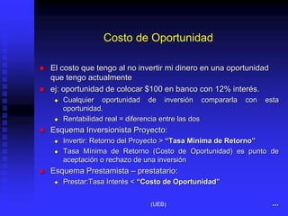 Costo de Oportunidad
 El costo que tengo al no invertir mi dinero en una oportunidad
que tengo actualmente
 ej: oportunidad de colocar $100 en banco con 12% interés.
 Cualquier oportunidad de inversión compararla con esta
oportunidad.
 Rentabilidad real = diferencia entre las dos
 Esquema Inversionista Proyecto:
 Invertir: Retorno del Proyecto > “Tasa Mínima de Retorno”
 Tasa Mínima de Retorno (Costo de Oportunidad) es punto de
aceptación o rechazo de una inversión
 Esquema Prestamista – prestatario:
 Prestar:Tasa Interés < “Costo de Oportunidad”
...
(UEB)
 