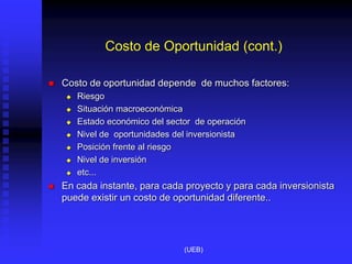 Costo de Oportunidad (cont.)
 Costo de oportunidad depende de muchos factores:
 Riesgo
 Situación macroeconómica
 Estado económico del sector de operación
 Nivel de oportunidades del inversionista
 Posición frente al riesgo
 Nivel de inversión
 etc...
 En cada instante, para cada proyecto y para cada inversionista
puede existir un costo de oportunidad diferente..
(UEB)
 